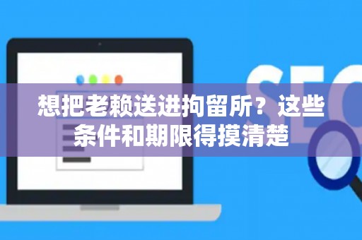 想把老赖送进拘留所？这些条件和期限得摸清楚