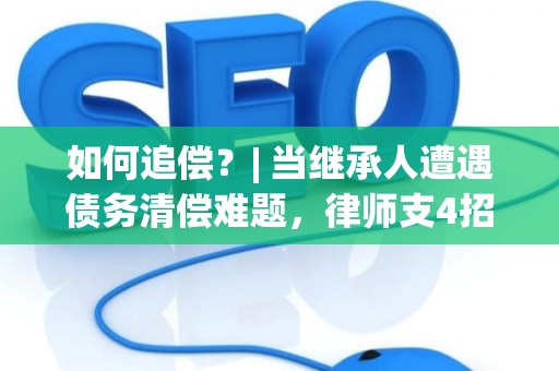 如何追偿？| 当继承人遭遇债务清偿难题，律师支4招